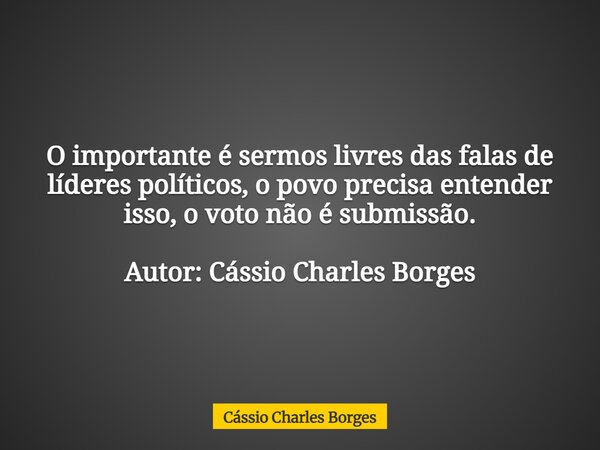 O importante é sermos livres das falas de líderes políticos, o povo precisa entender isso, o voto não é submissão. Autor: Cássio Charles Borges... Frase de Cássio Charles Borges.