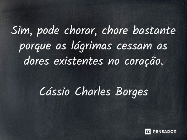⁠Sim, pode chorar, chore bastante porque as lágrimas cessam as dores existentes no coração.... Frase de Cássio Charles Borges.