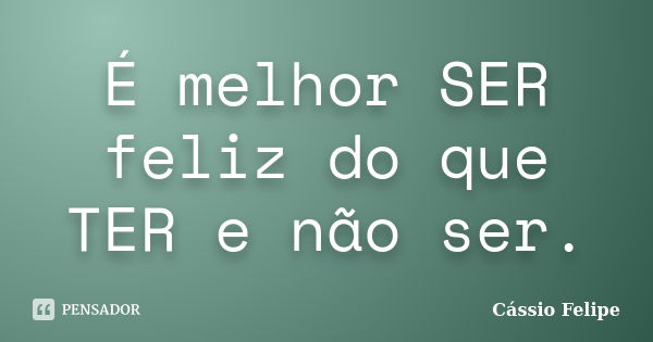 É melhor SER feliz do que TER e não ser.... Frase de Cássio Felipe.