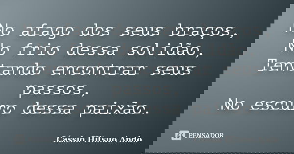 No afago dos seus braços, No frio dessa solidão, Tentando encontrar seus passos, No escuro dessa paixão.... Frase de Cassio Hitsuo Ando.