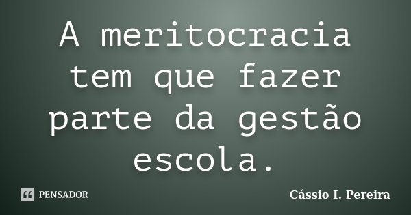 A meritocracia tem que fazer parte da gestão escola.... Frase de Cássio I. Pereira.