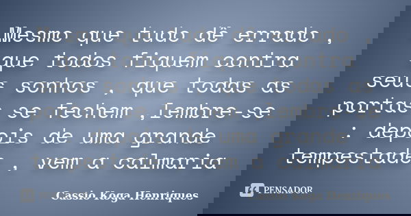 Mesmo que tudo dê errado , que todos fiquem contra seus sonhos , que todas as portas se fechem ,lembre-se : depois de uma grande tempestade , vem a calmaria... Frase de Cassio Koga Henriques.