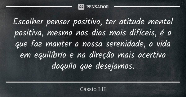 Escolher pensar positivo, ter atitude mental positiva, mesmo nos dias mais difíceis, é o que faz manter a nossa serenidade, a vida em equilíbrio e na direção ma... Frase de Cássio LH.