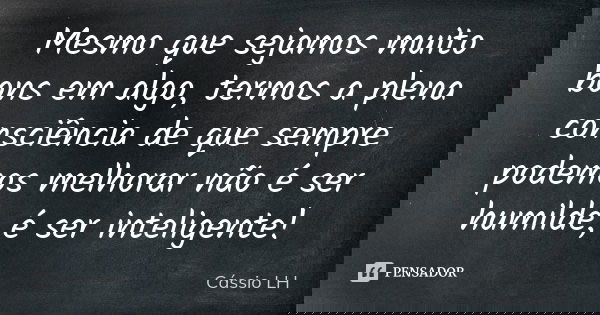 Mesmo que sejamos muito bons em algo, termos a plena consciência de que sempre podemos melhorar não é ser humilde, é ser inteligente!... Frase de Cássio LH.