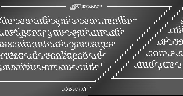 Que seu dia seja o seu melhor dia até agora; que seja um dia de renascimento da esperança com a certeza da realização de tudo que é positivo em sua vida!... Frase de Cássio LH.