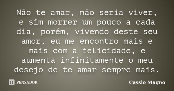 Não te amar, não seria viver, e sim morrer um pouco a cada dia, porém, vivendo deste seu amor, eu me encontro mais e mais com a felicidade, e aumenta infinitame... Frase de Cassio Magno.