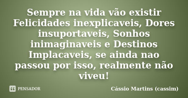 Sempre na vida vão existir Felicidades inexplicaveis, Dores insuportaveis, Sonhos inimaginaveis e Destinos Implacaveis, se ainda nao passou por isso, realmente ... Frase de Cássio Martins (cassim).