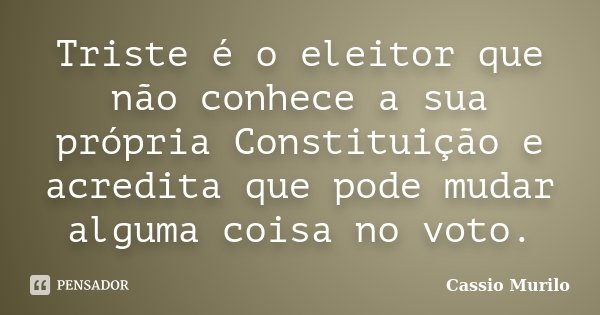 Triste é o eleitor que não conhece a sua própria Constituição e acredita que pode mudar alguma coisa no voto.... Frase de Cassio Murilo.