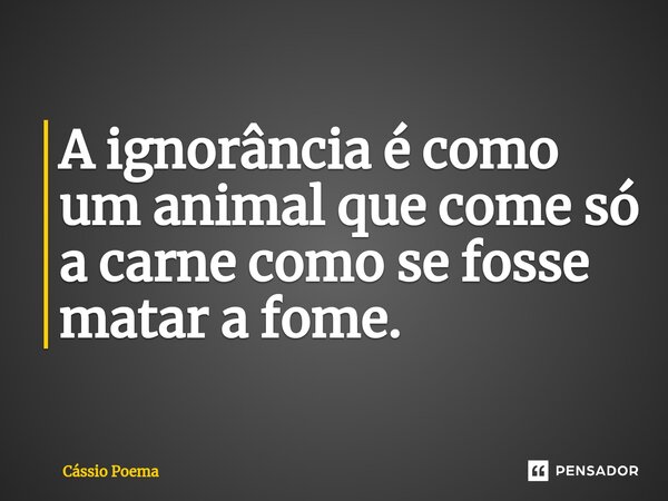 A ignorância é como um animal que come só a carne como se fosse matar a fome.... Frase de Cássio Poema.