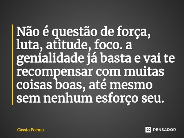 Não é questão de força, luta, atitude, foco. a genialidade já basta e vai te recompensar com muitas coisas boas, até mesmo sem nenhum esforço seu.... Frase de Cássio Poema.