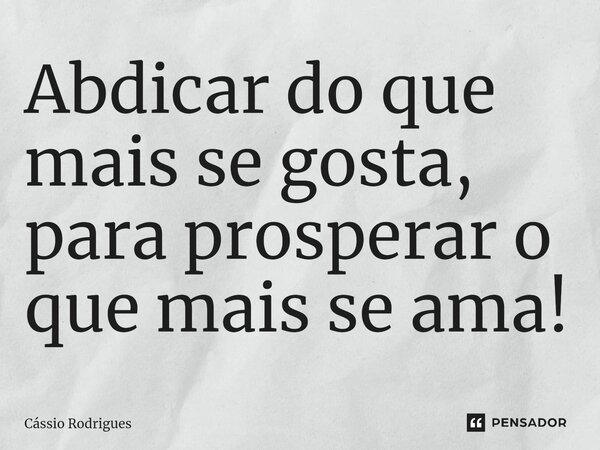 ⁠Abdicar do que mais se gosta, para prosperar o que mais se ama!... Frase de Cássio Rodrigues.