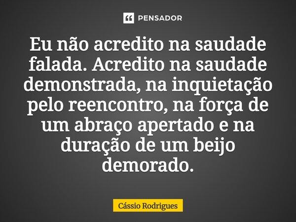 ⁠Eu não acredito na saudade falada. Acredito na saudade demonstrada, na inquietação pelo reencontro, na força de um abraço apertado e na duração de um beijo dem... Frase de Cássio Rodrigues.