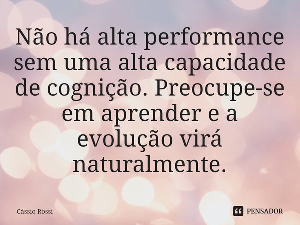 ⁠Não há alta performance sem uma alta capacidade de cognição. Preocupe-se em aprender e a evolução virá naturalmente.... Frase de Cássio Rossi.