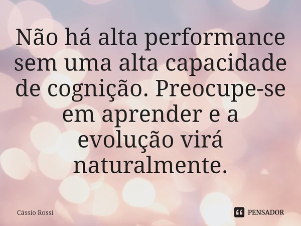 ⁠Não há alta performance sem uma alta capacidade de cognição. Preocupe-se em aprender e a evolução virá naturalmente.... Frase de Cássio Rossi.