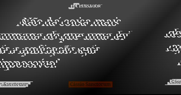 Não há coisa mais desumana do que uma lei cuja a aplicação seja impossível.... Frase de Cássio Sanctorum.