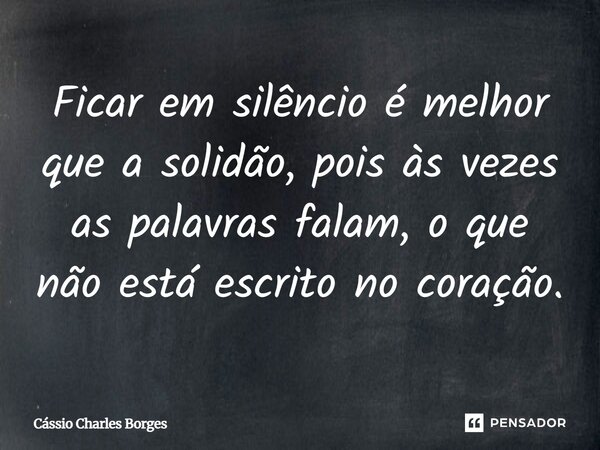 Ficar em silêncio é melhor que a solidão, pois às vezes as palavras falam, o que não está escrito no coração.... Frase de Cássio Charles Borges.