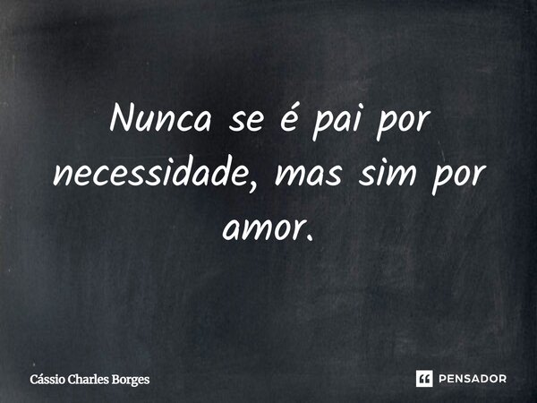 Nunca se é pai por necessidade, mas sim por amor.... Frase de Cássio Charles Borges.