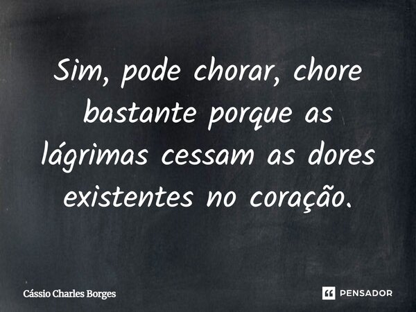 Sim, pode chorar, chore bastante porque as lágrimas cessam as dores existentes no coração.... Frase de Cássio Charles Borges.