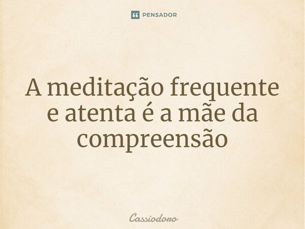 A meditação frequente e atenta é a mãe da compreensão... Frase de Cassiodoro.