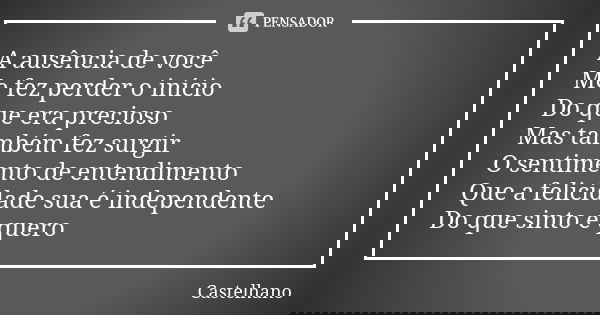 A ausência de você Me fez perder o início Do que era precioso Mas também fez surgir O sentimento de entendimento Que a felicidade sua é independente Do que sint... Frase de Castelhano.