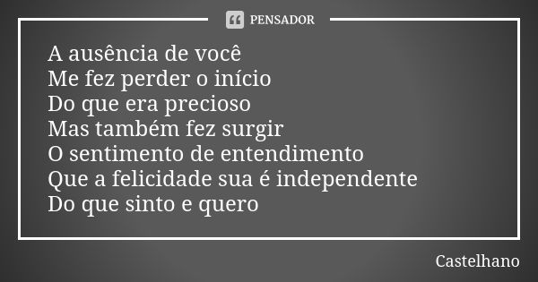 A ausência de você Me fez perder o início Do que era precioso Mas também fez surgir O sentimento de entendimento Que a felicidade sua é independente Do que sint... Frase de Castelhano.