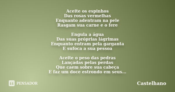 Aceite os espinhos
Das rosas vermelhas
Enquanto adentram na pele
Rasgam sua carne e o fere Engula a água
Das suas próprias lágrimas
Enquanto entram pela gargant... Frase de Castelhano.