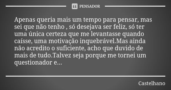 Apenas queria mais um tempo para pensar, mas sei que não tenho , só desejava ser feliz, só ter uma única certeza que me levantasse quando caísse, uma motivação ... Frase de Castelhano.