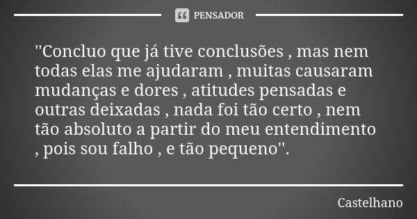 ''Concluo que já tive conclusões , mas nem todas elas me ajudaram , muitas causaram mudanças e dores , atitudes pensadas e outras deixadas , nada foi tão certo ... Frase de Castelhano.