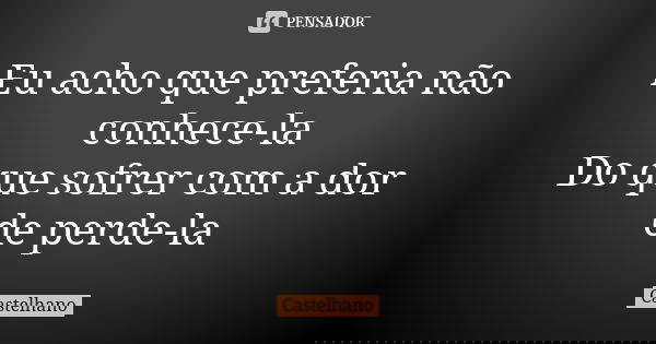 Eu acho que preferia não conhece-la Do que sofrer com a dor de perde-la... Frase de Castelhano.
