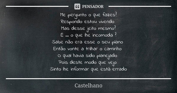 Me pergunto o que fazes? Respondo estou vivendo Mas desse jeito mesmo? É ... o que lhe incomoda ? Sabe não era esse o seu plano Então vonte a trilhar o caminho ... Frase de Castelhano.