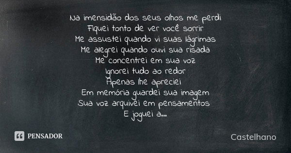 Na imensidão dos seus olhos me perdi Fiquei tonto de ver você sorrir Me assustei quando vi suas lágrimas Me alegrei quando ouvi sua risada Me concentrei em sua ... Frase de Castelhano.