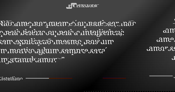 “Não ame por quem é ou pode ser, não ame pela beleza ou pela a inteligência, ame sem explicação mesmo, pois um amor sem motivo algum sempre será um grande amor.... Frase de Castelhano.