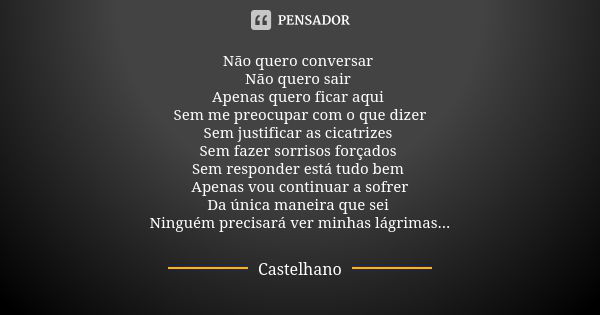 Não quero conversar Não quero sair Apenas quero ficar aqui Sem me preocupar com o que dizer Sem justificar as cicatrizes Sem fazer sorrisos forçados Sem respond... Frase de Castelhano.