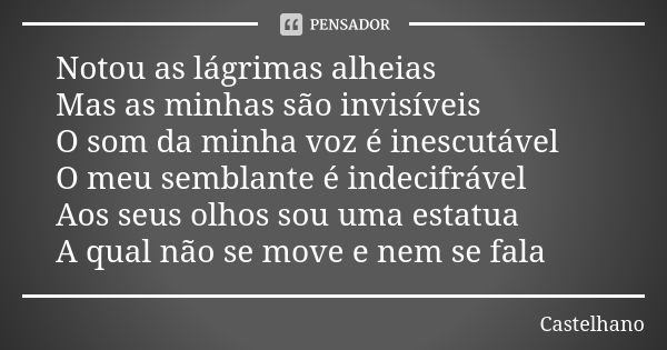 Notou as lágrimas alheias Mas as minhas são invisíveis O som da minha voz é inescutável O meu semblante é indecifrável Aos seus olhos sou uma estatua A qual não... Frase de Castelhano.