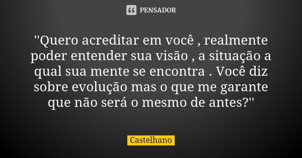 ''Quero acreditar em você , realmente poder entender sua visão , a situação a qual sua mente se encontra . Você diz sobre evolução mas o que me garante que não ... Frase de Castelhano.