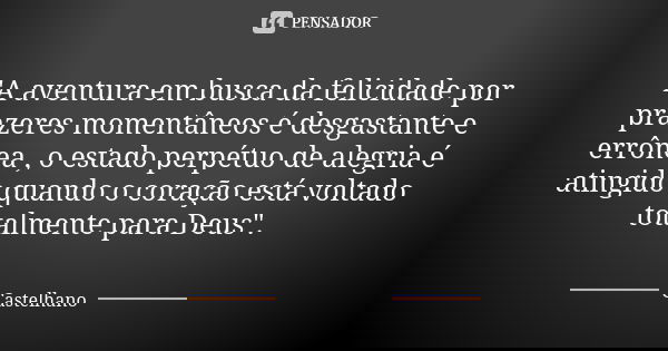 "A aventura em busca da felicidade por prazeres momentâneos é desgastante e errônea , o estado perpétuo de alegria é atingido quando o coração está voltado... Frase de Castelhano.