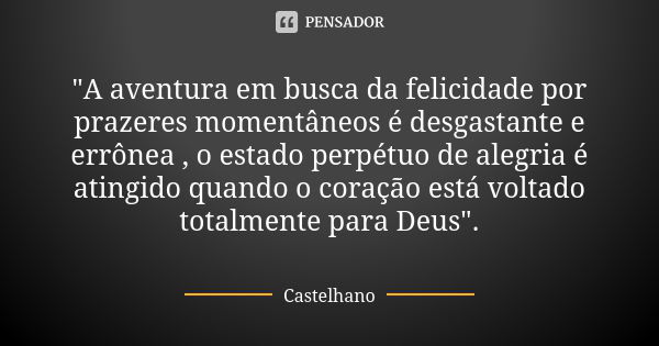 "A aventura em busca da felicidade por prazeres momentâneos é desgastante e errônea , o estado perpétuo de alegria é atingido quando o coração está voltado... Frase de Castelhano.