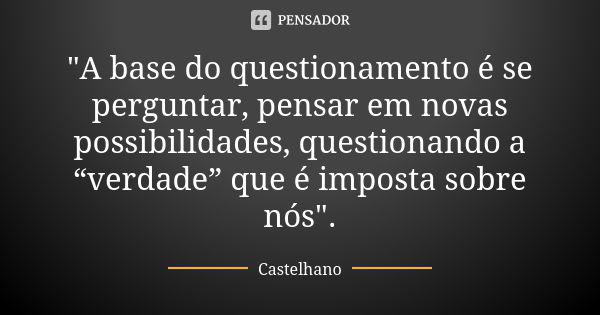 "A base do questionamento é se perguntar, pensar em novas possibilidades, questionando a “verdade” que é imposta sobre nós".... Frase de Castelhano.