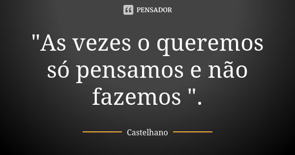 "As vezes o queremos só pensamos e não fazemos ".... Frase de Castelhano.