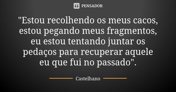 "Estou recolhendo os meus cacos, estou pegando meus fragmentos, eu estou tentando juntar os pedaços para recuperar aquele eu que fui no passado".... Frase de Castelhano.