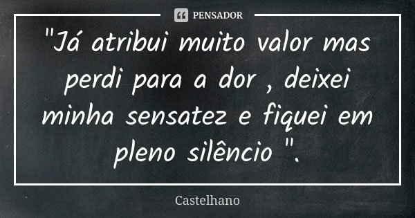 "Já atribui muito valor mas perdi para a dor , deixei minha sensatez e fiquei em pleno silêncio ".... Frase de Castelhano.
