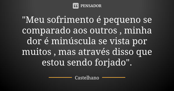 "Meu sofrimento é pequeno se comparado aos outros , minha dor é minúscula se vista por muitos , mas através disso que estou sendo forjado".... Frase de Castelhano.