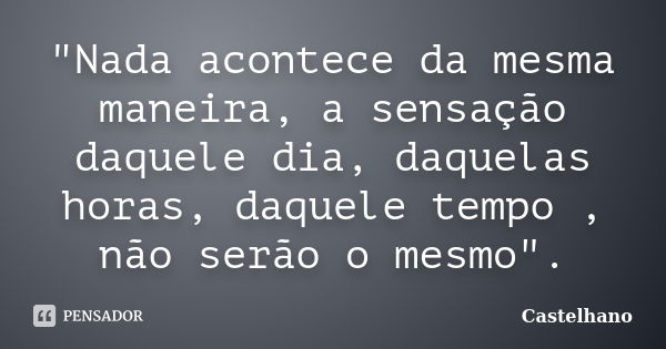 "Nada acontece da mesma maneira, a sensação daquele dia, daquelas horas, daquele tempo , não serão o mesmo".... Frase de Castelhano.