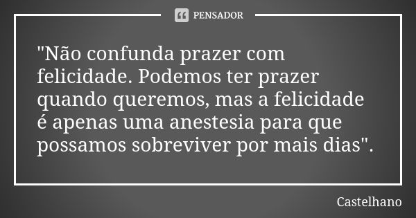 "Não confunda prazer com felicidade. Podemos ter prazer quando queremos, mas a felicidade é apenas uma anestesia para que possamos sobreviver por mais dias... Frase de Castelhano.