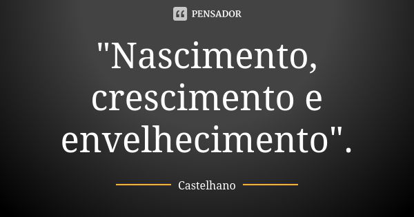 "Nascimento, crescimento e envelhecimento".... Frase de Castelhano.