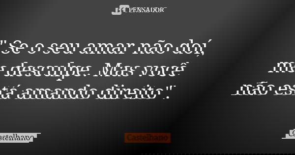 " Se o seu amar não doí, me desculpe. Mas você não está amando direito".... Frase de Castelhano.
