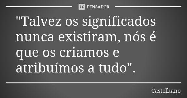 "Talvez os significados nunca existiram, nós é que os criamos e atribuímos a tudo".... Frase de Castelhano.