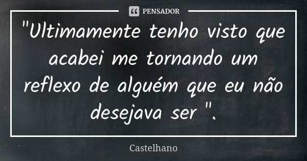 "Ultimamente tenho visto que acabei me tornando um reflexo de alguém que eu não desejava ser ".... Frase de Castelhano.