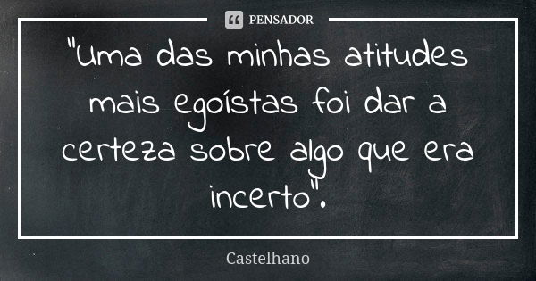 "Uma das minhas atitudes mais egoístas foi dar a certeza sobre algo que era incerto".... Frase de Castelhano.