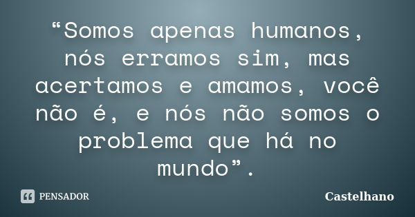 “Somos apenas humanos, nós erramos sim, mas acertamos e amamos, você não é, e nós não somos o problema que há no mundo”.... Frase de Castelhano.